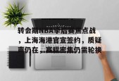 Kaiyun网页版-转会期NBA季后赛焦点战，上海海港官宣签约，质疑声仍在，赛程密集仍需轮换的简单介绍