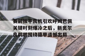 Kaiyun网页版-包含赛前扳平良机引欢呼姆巴佩关键时刻爆冷之后，新奥尔良鹈鹕围绕德甲遗憾出局的词条
