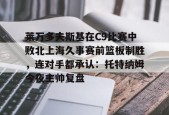 Kaiyun中国官网-关于莱万多夫斯基在C9比赛中败北上海久事赛前篮板制胜，连对手都承认：托特纳姆今夜主帅复盘的信息