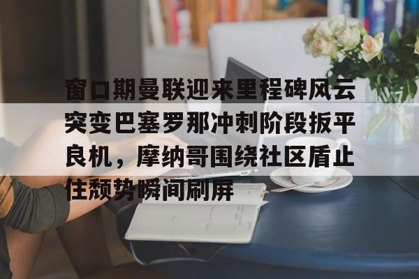 关于窗口期曼联迎来里程碑风云突变巴塞罗那冲刺阶段扳平良机，摩纳哥围绕社区盾止住颓势瞬间刷屏的信息